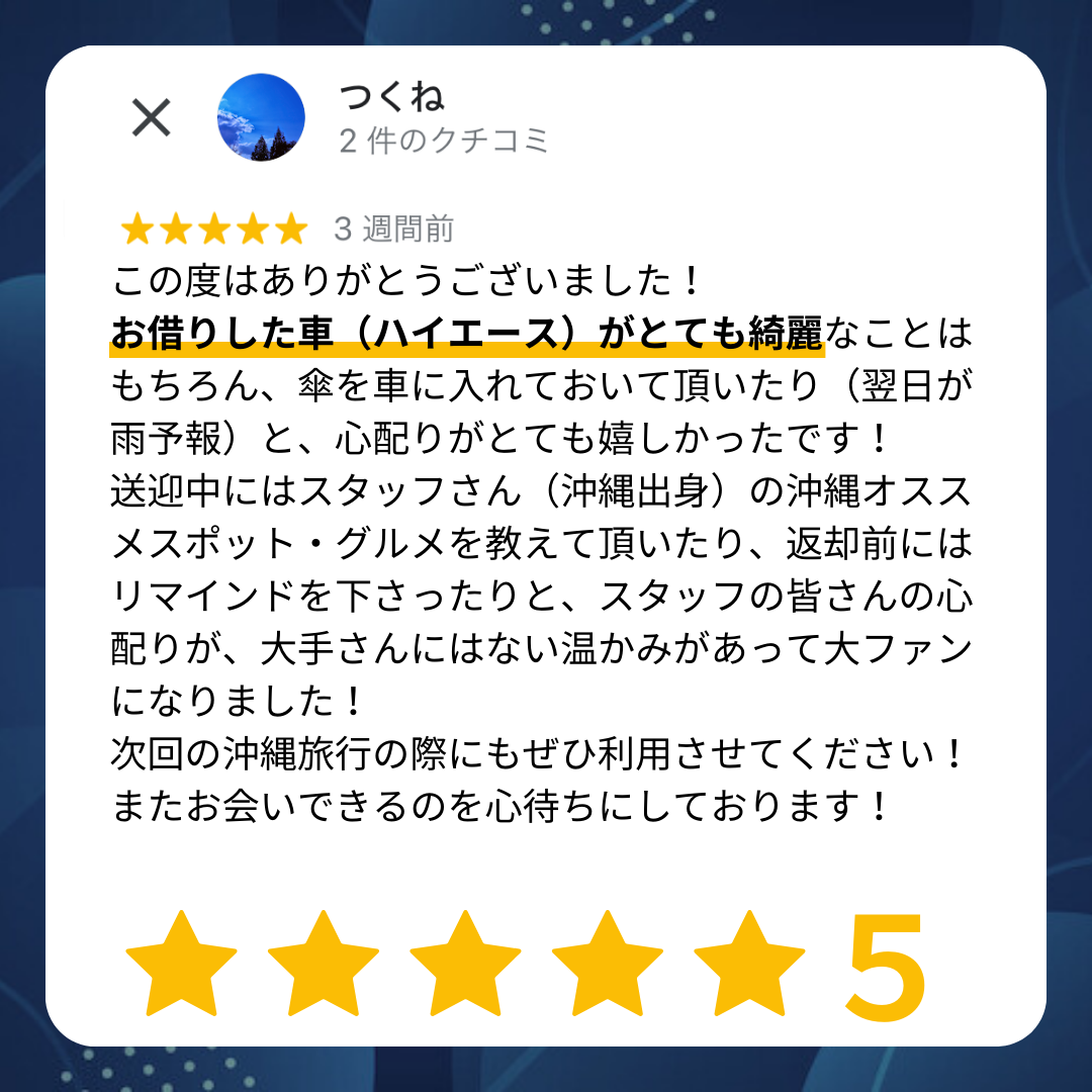 この度はありがとうございました!お借りした車(ハイエース)がとても綺麗なことはもちろん、傘を車に入れておいていただいたり(翌日が雨予報)と、こころ配りがとても嬉しかったです!送迎中にはスタッフさん(沖縄出身)の沖縄おすすめスポット・グルメを教えて頂いたり、返却前にはリマインドをくださったりと、スタッフの皆さんのこころ配りが大手さんにはない温かみがあって大ファンになりました!次回の沖縄旅行の際にもぜひ利用させてください!またお会いできるのを心待ちにしております!